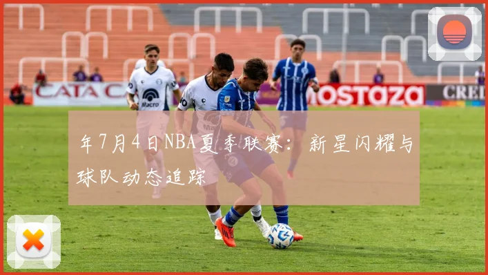 年7月4日NBA夏季联赛：新星闪耀与球队动态追踪