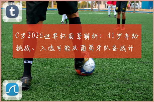 C罗2026世界杯前景解析:41岁年龄挑战、入选可能及葡萄牙队备战计划