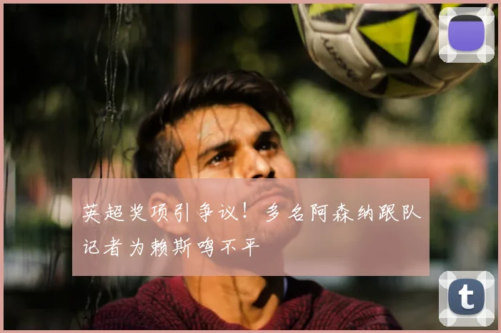 英超奖项引争议！多名阿森纳跟队记者为赖斯鸣不平