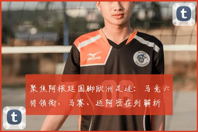 聚焦阿根廷国脚欧洲足迹：马竞六将领衔，马赛、迈阿密在列解析