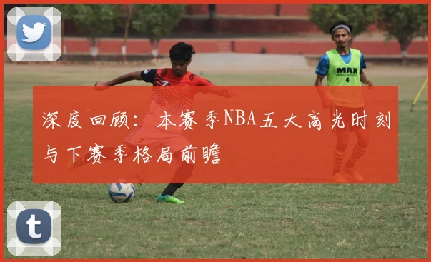 深度回顾：本赛季NBA五大高光时刻与下赛季格局前瞻